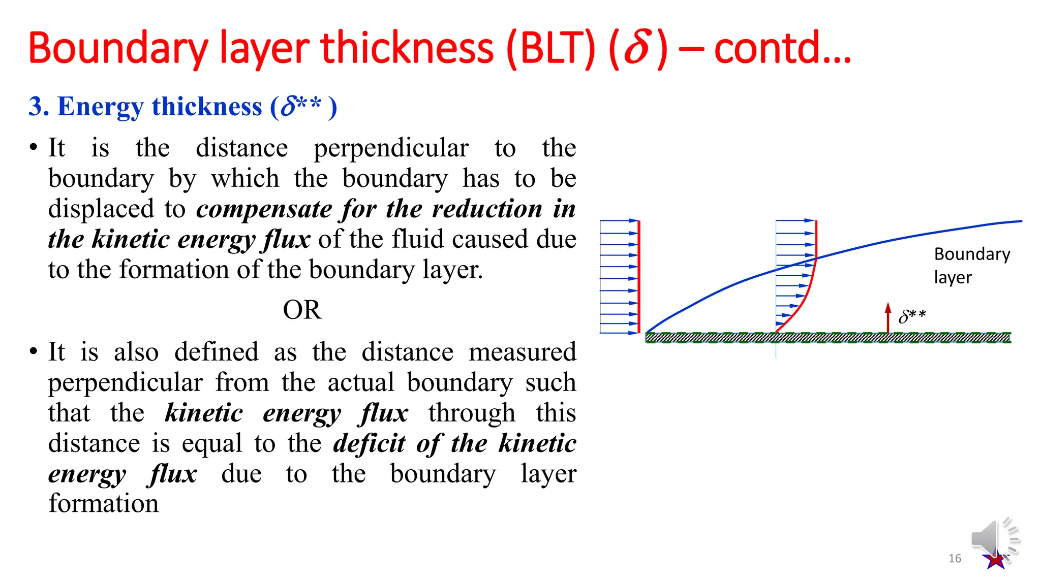 3. Energy thickness (** )
• It is the distance perpendicular to the
boundary by which the boundary has to be
displaced to compensate for the reduction in
the kinetic energy flux of the fluid caused due
to the formation of the boundary layer.
OR
• It is also defined as the distance measured
perpendicular from the actual boundary such
that the kinetic energy flux through this
distance is equal to the deficit of the kinetic
energy flux due to the boundary layer
formation
16
Boundary layer thickness (BLT) ( ) – contd…
**
Boundary
layer
 