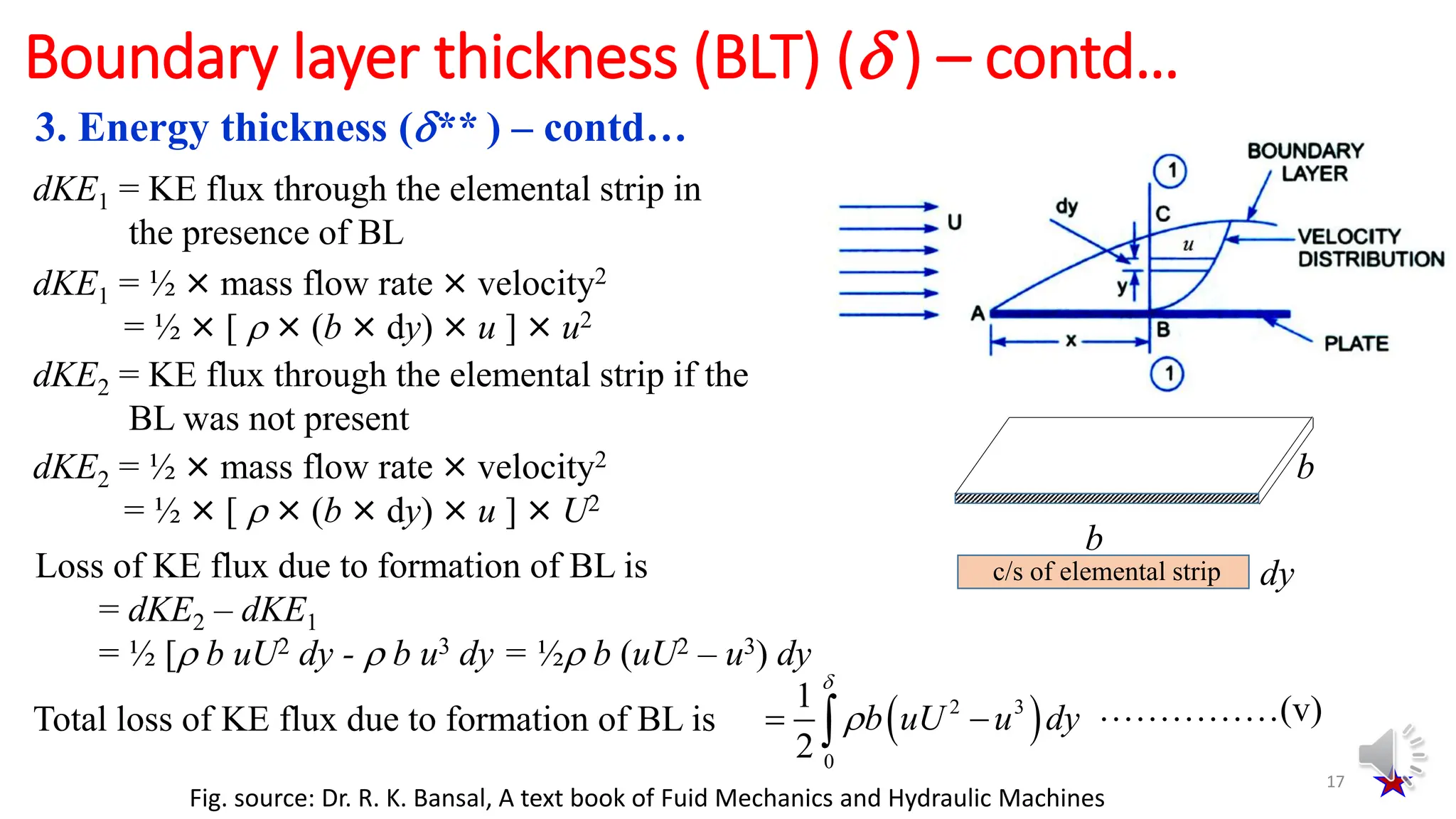 3. Energy thickness (** ) – contd…
17
Boundary layer thickness (BLT) ( ) – contd…
dKE1 = KE flux through the elemental strip in
the presence of BL
dKE1 = ½ × mass flow rate × velocity2
= ½ × [  × (b × dy) × u ] × u2
dKE2 = KE flux through the elemental strip if the
BL was not present
dKE2 = ½ × mass flow rate × velocity2
= ½ × [  × (b × dy) × u ] × U2
Loss of KE flux due to formation of BL is
= dKE2 – dKE1
= ½ [ b uU2 dy -  b u3 dy = ½ b (uU2 – u3) dy
Total loss of KE flux due to formation of BL is  
2 3
0
1
2


 
 b uU u dy ……………(v)
b
b
dy
c/s of elemental strip
Fig. source: Dr. R. K. Bansal, A text book of Fuid Mechanics and Hydraulic Machines
 