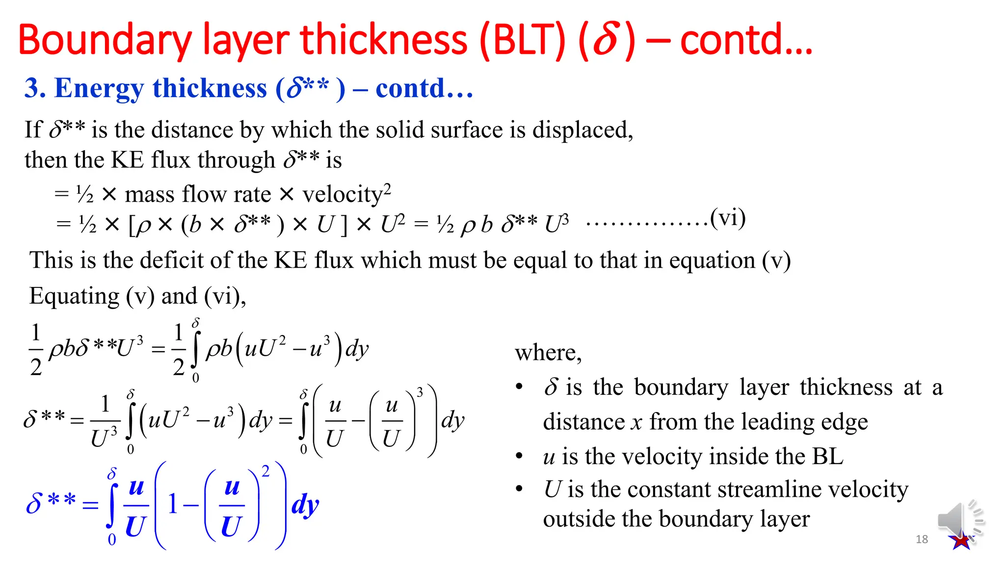 18
Boundary layer thickness (BLT) ( ) – contd…
If ** is the distance by which the solid surface is displaced,
then the KE flux through ** is
= ½ × mass flow rate × velocity2
= ½ × [ × (b × ** ) × U ] × U2 = ½  b ** U3 ……………(vi)
This is the deficit of the KE flux which must be equal to that in equation (v)
Equating (v) and (vi),
 
3 2 3
0
1 1
**
2 2

  
 

b U b uU u dy
 
3
2 3
3
0 0
1
**
u u
uU u dy dy
U U U
 

 
 
   
 
 
 
 
 
 
2
0
** 1
u u
dy
U U


 
 
 
 
 
 
 
 

where,
•  is the boundary layer thickness at a
distance x from the leading edge
• u is the velocity inside the BL
• U is the constant streamline velocity
outside the boundary layer
3. Energy thickness (** ) – contd…
 