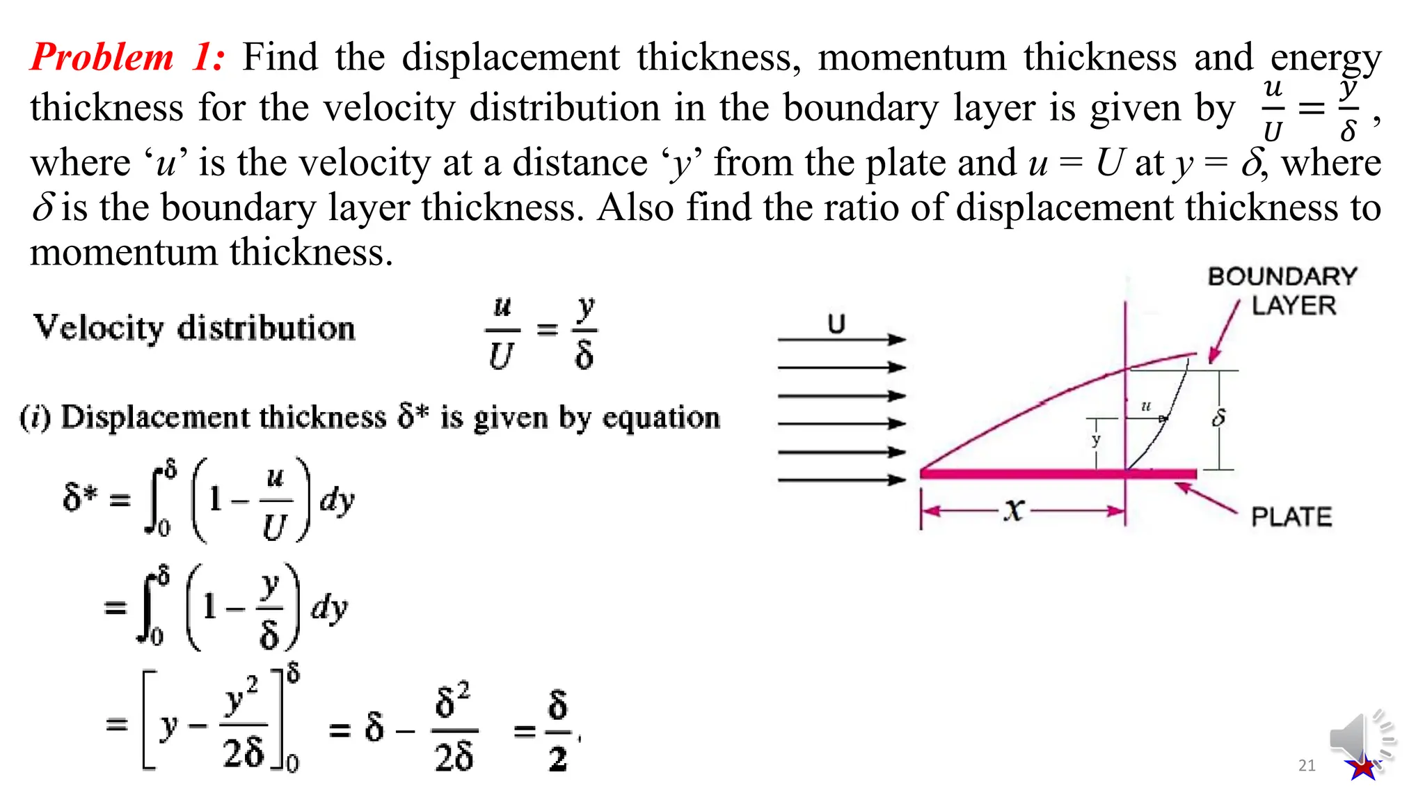 Problem 1: Find the displacement thickness, momentum thickness and energy
thickness for the velocity distribution in the boundary layer is given by
𝑢
𝑈
=
𝑦
𝛿
,
where ‘u’ is the velocity at a distance ‘y’ from the plate and u = U at y = , where
 is the boundary layer thickness. Also find the ratio of displacement thickness to
momentum thickness.
21
 