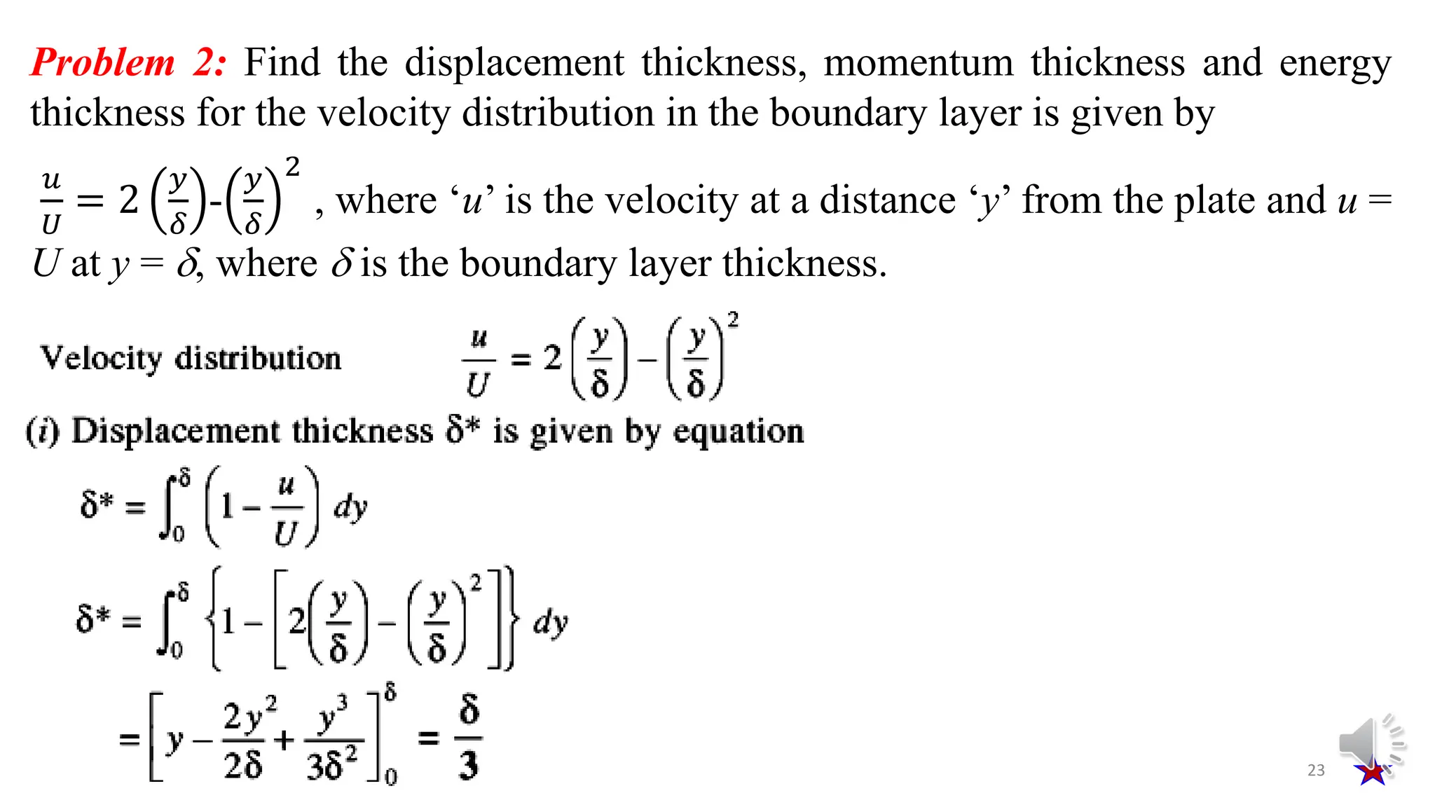 23
Problem 2: Find the displacement thickness, momentum thickness and energy
thickness for the velocity distribution in the boundary layer is given by
𝑢
𝑈
= 2
𝑦
𝛿
-
𝑦
𝛿
2
, where ‘u’ is the velocity at a distance ‘y’ from the plate and u =
U at y = , where  is the boundary layer thickness.
 