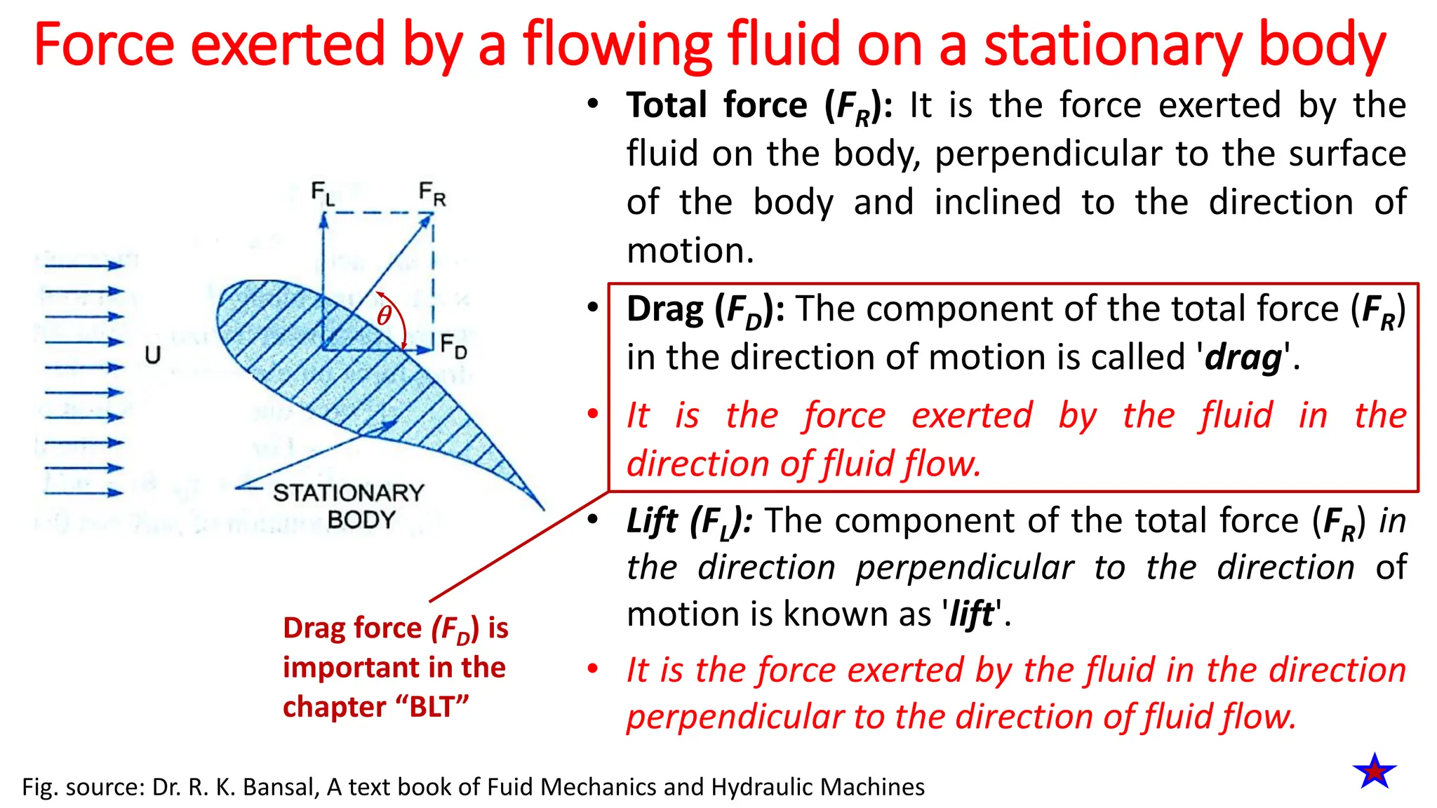 Force exerted by a flowing fluid on a stationary body
• Total force (FR): It is the force exerted by the
fluid on the body, perpendicular to the surface
of the body and inclined to the direction of
motion.
• Drag (FD): The component of the total force (FR)
in the direction of motion is called 'drag'.
• It is the force exerted by the fluid in the
direction of fluid flow.
• Lift (FL): The component of the total force (FR) in
the direction perpendicular to the direction of
motion is known as 'lift'.
• It is the force exerted by the fluid in the direction
perpendicular to the direction of fluid flow.
Fig. source: Dr. R. K. Bansal, A text book of Fuid Mechanics and Hydraulic Machines
Drag force (FD) is
important in the
chapter “BLT”

 