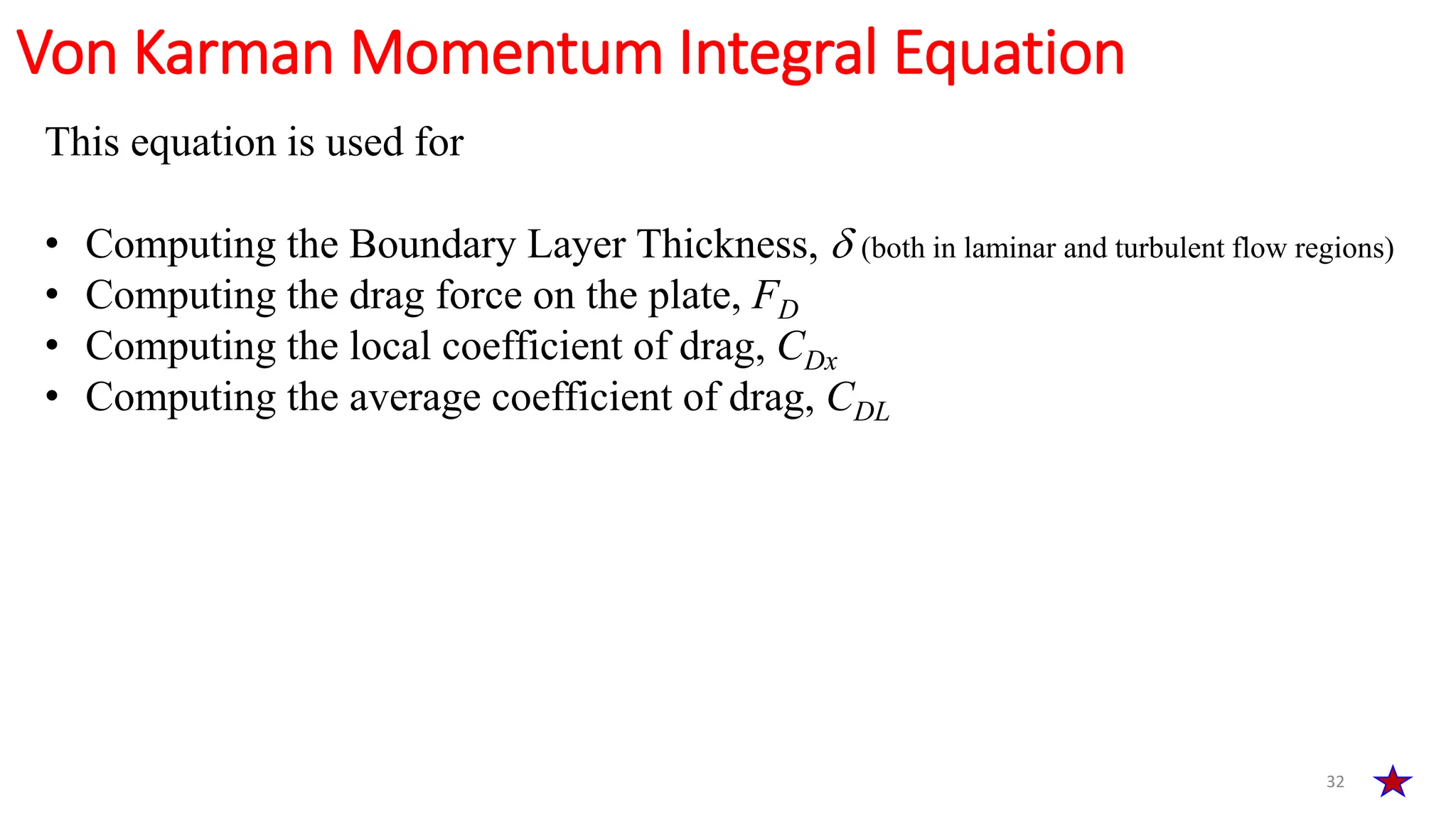 32
Von Karman Momentum Integral Equation
This equation is used for
• Computing the Boundary Layer Thickness,  (both in laminar and turbulent flow regions)
• Computing the drag force on the plate, FD
• Computing the local coefficient of drag, CDx
• Computing the average coefficient of drag, CDL
 