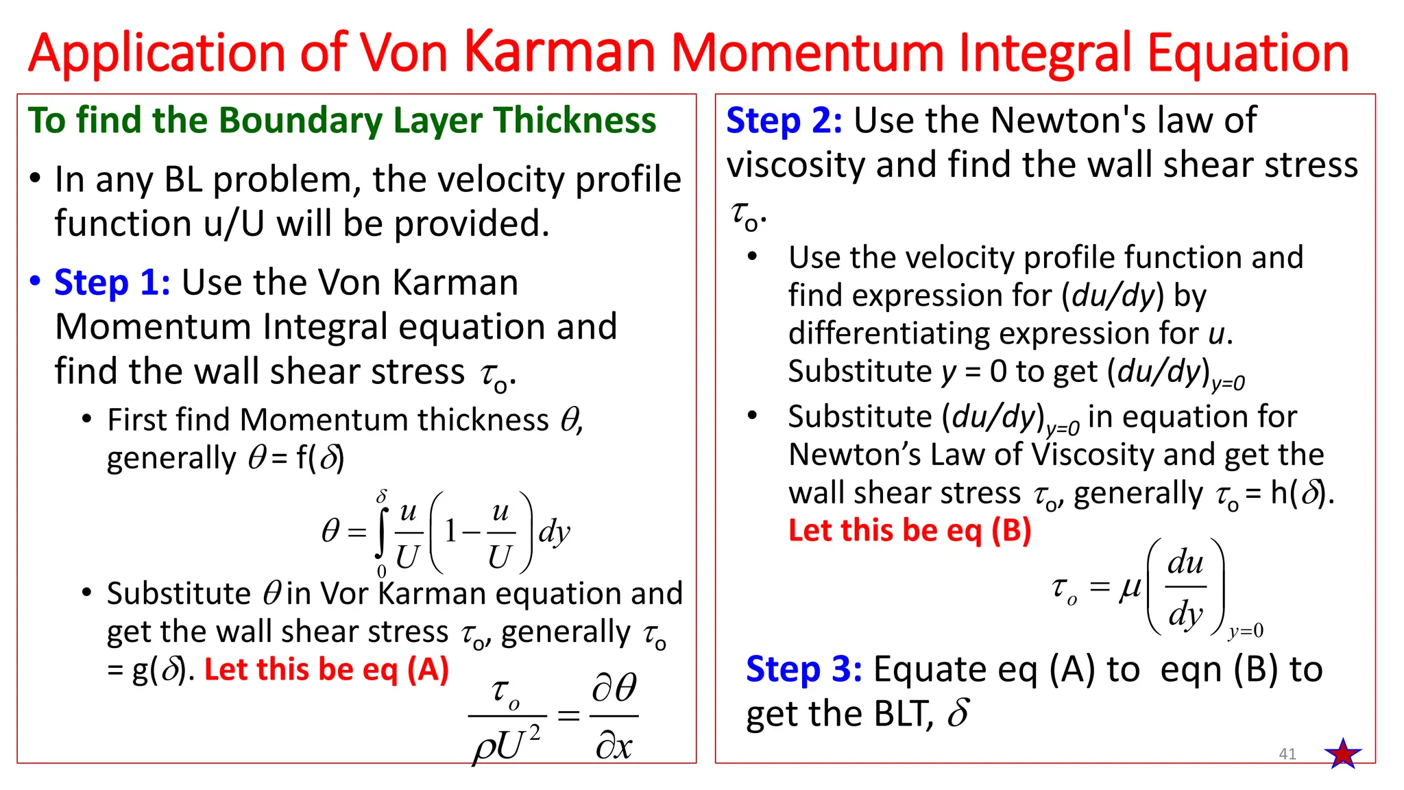 To find the Boundary Layer Thickness
• In any BL problem, the velocity profile
function u/U will be provided.
• Step 1: Use the Von Karman
Momentum Integral equation and
find the wall shear stress o.
• First find Momentum thickness ,
generally  = f()
• Substitute  in Vor Karman equation and
get the wall shear stress o, generally o
= g(). Let this be eq (A)
41
Application of Von Karman Momentum Integral Equation
0
1
u u
dy
U U


 
 
 
 

2
o
U x
 




Step 2: Use the Newton's law of
viscosity and find the wall shear stress
o.
• Use the velocity profile function and
find expression for (du/dy) by
differentiating expression for u.
Substitute y = 0 to get (du/dy)y=0
• Substitute (du/dy)y=0 in equation for
Newton’s Law of Viscosity and get the
wall shear stress o, generally o = h().
Let this be eq (B)
Step 3: Equate eq (A) to eqn (B) to
get the BLT, 
0
 

 
  
 
o
y
du
dy
 