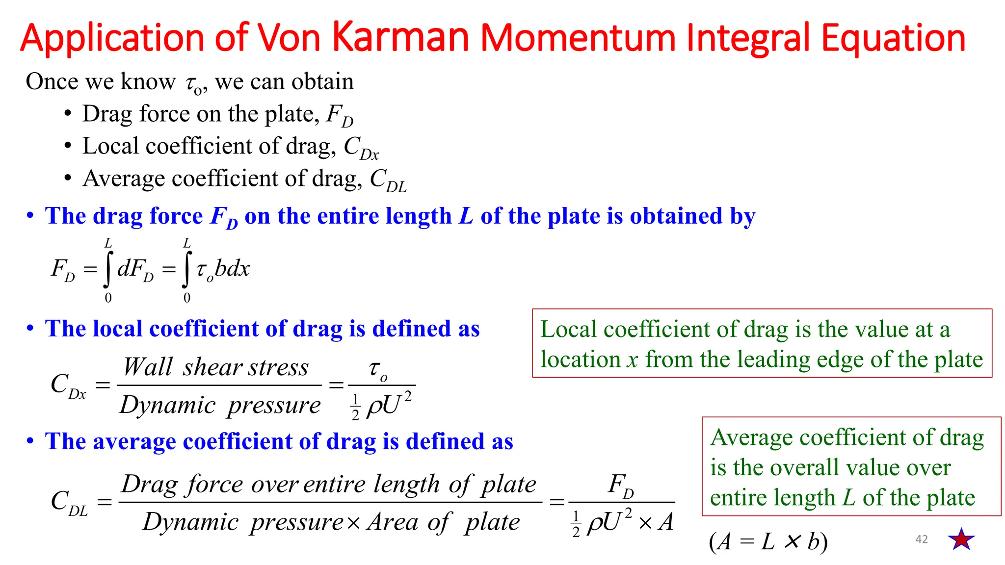 Once we know o, we can obtain
• Drag force on the plate, FD
• Local coefficient of drag, CDx
• Average coefficient of drag, CDL
• The drag force FD on the entire length L of the plate is obtained by
• The local coefficient of drag is defined as
• The average coefficient of drag is defined as
42
Application of Von Karman Momentum Integral Equation
0 0
L L
D D o
F dF bdx

 
 
2
1
2
o
Dx
Wall shear stress
C
Dynamic pressure U


 
2
1
2
D
DL
F
Drag force over entire length of plate
C
Dynamic pressure Area of plate U A

 
 
Local coefficient of drag is the value at a
location x from the leading edge of the plate
Average coefficient of drag
is the overall value over
entire length L of the plate
(A = L × b)
 