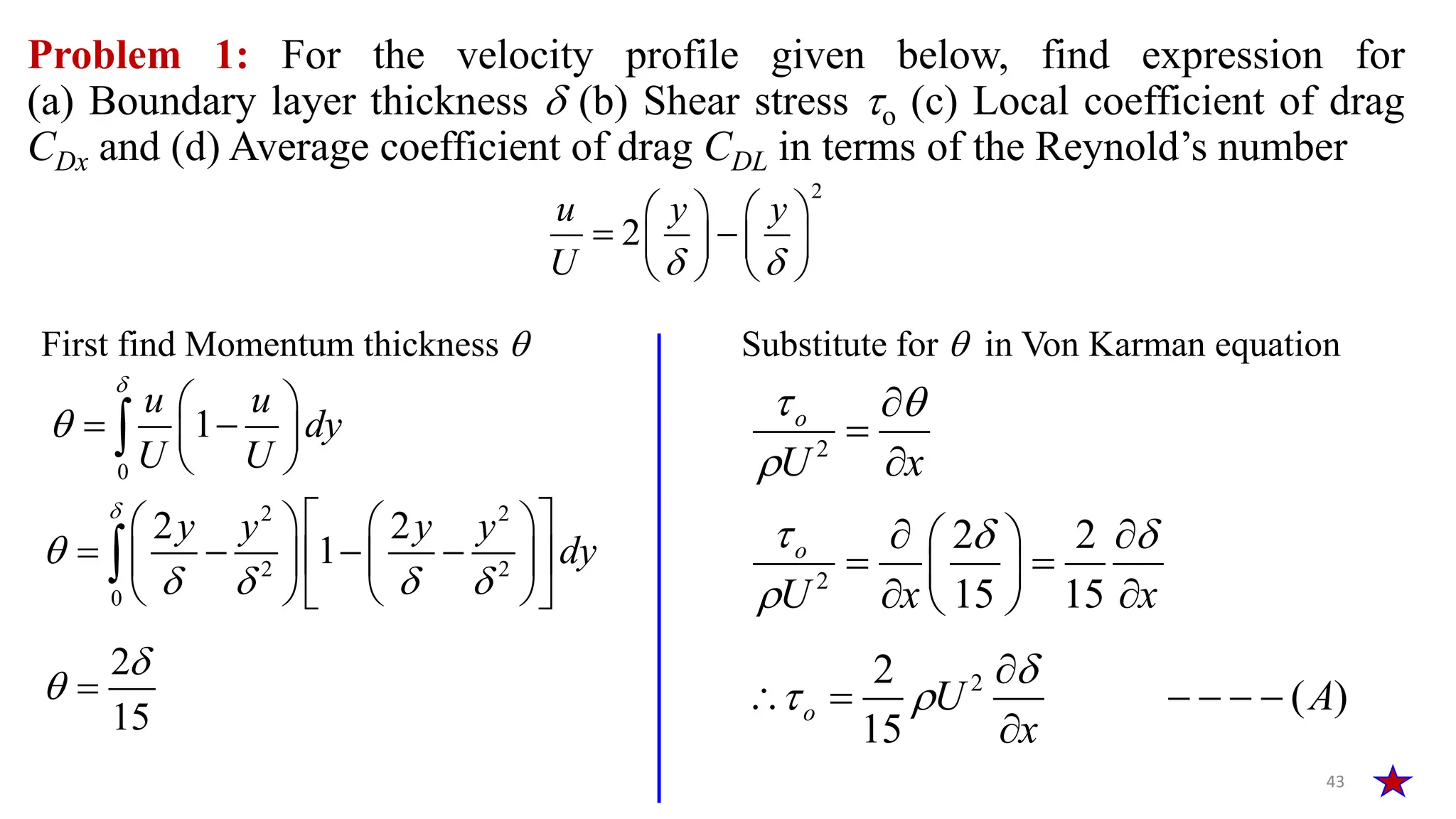 Problem 1: For the velocity profile given below, find expression for
(a) Boundary layer thickness  (b) Shear stress o (c) Local coefficient of drag
CDx and (d) Average coefficient of drag CDL in terms of the Reynold’s number
43
2
2
u y y
U  
   
 
   
   
2
o
U x
 




0
1
u u
dy
U U


 
 
 
 

First find Momentum thickness  Substitute for  in Von Karman equation
2 2
2 2
0
2 2
1
y y y y
dy


   
 
   
   
 
   
   
 

2
15

 
2
2 2
15 15
o
U x x
  

 
 
 
 
 
 
2
2
( )
15
o U A
x

 

     

 