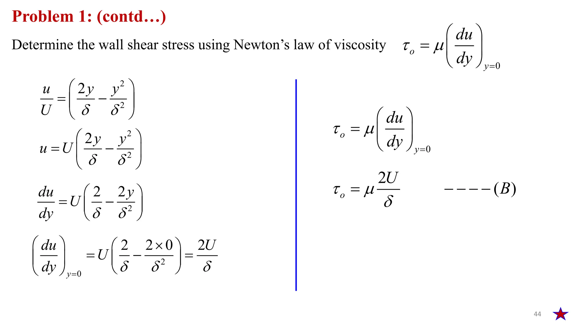 44
Problem 1: (contd…)
Determine the wall shear stress using Newton’s law of viscosity
0
 

 
  
 
o
y
du
dy
2
2
2
u y y
U  
 
 
 
 
0
o
y
du
dy
 

 
  
 
2
2
2y y
u U
 
 
 
 
 
2
2 2
du y
U
dy  
 
 
 
 
2
0
2 2 0 2
y
du U
U
dy   

  
 
  
   
 
 
2
( )
o
U
B
 

    
 