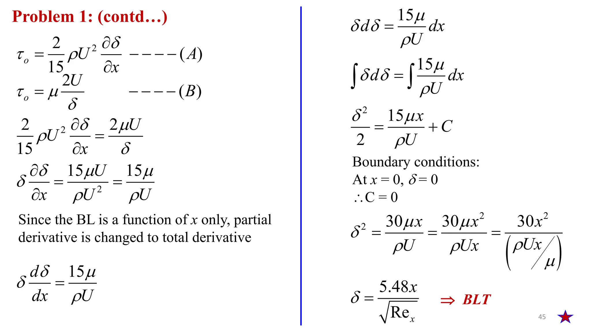 45
Problem 1: (contd…)
2
2
( )
15
o U A
x

 

    

2
( )
o
U
B
 

    
2
2
2 2
15
15 15
U
U
x
U
x U U
 


  

 




 

15
d
dx U
 



2
15
15
15
2
d dx
U
d dx
U
x
C
U

 


 

 



 
 
Since the BL is a function of x only, partial
derivative is changed to total derivative
Boundary conditions:
At x = 0,  = 0
C = 0
 
2 2
2 30 30 30
5.48
Rex
x x x
Ux
U Ux
x
 


 


  
  BLT
 