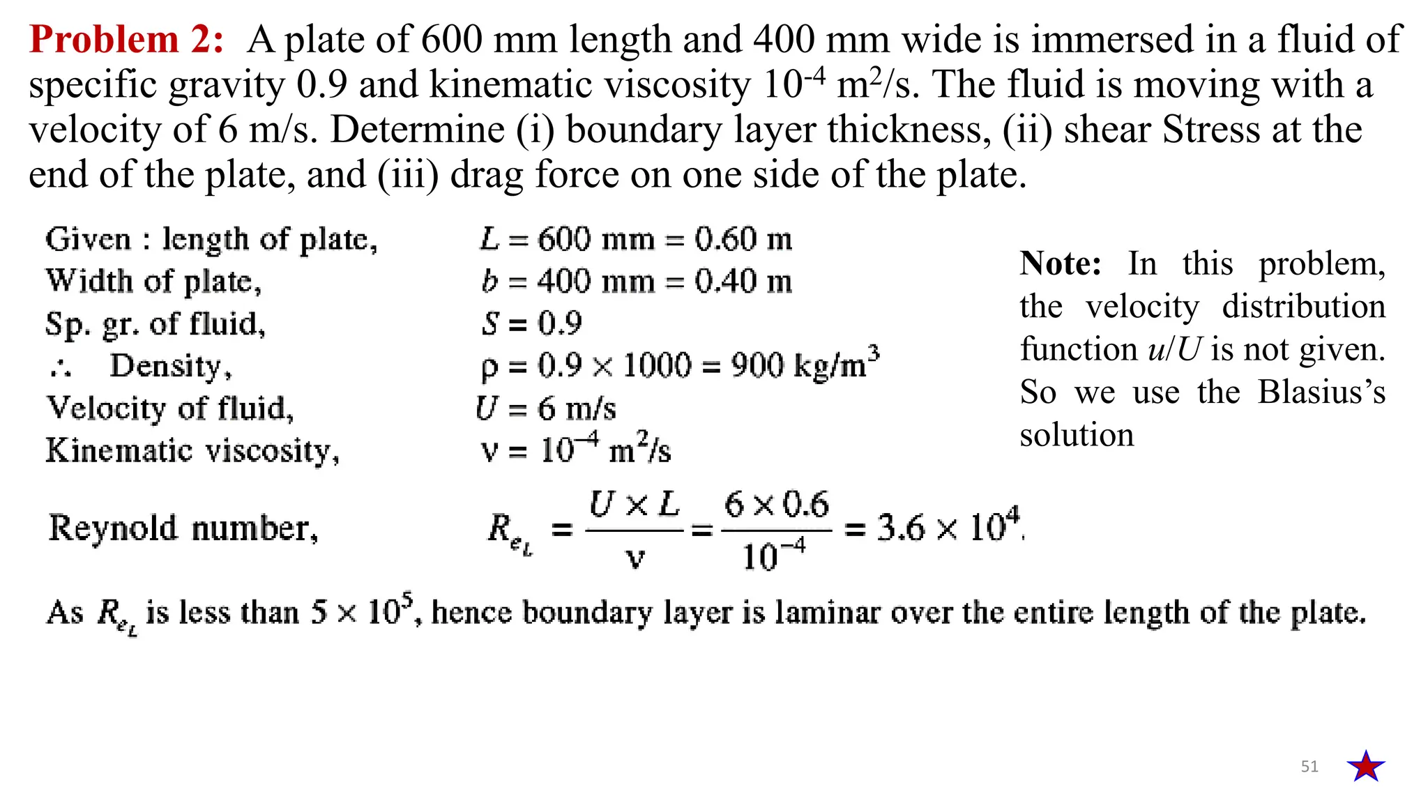 51
Problem 2: A plate of 600 mm length and 400 mm wide is immersed in a fluid of
specific gravity 0.9 and kinematic viscosity 10-4 m2/s. The fluid is moving with a
velocity of 6 m/s. Determine (i) boundary layer thickness, (ii) shear Stress at the
end of the plate, and (iii) drag force on one side of the plate.
Note: In this problem,
the velocity distribution
function u/U is not given.
So we use the Blasius’s
solution
 