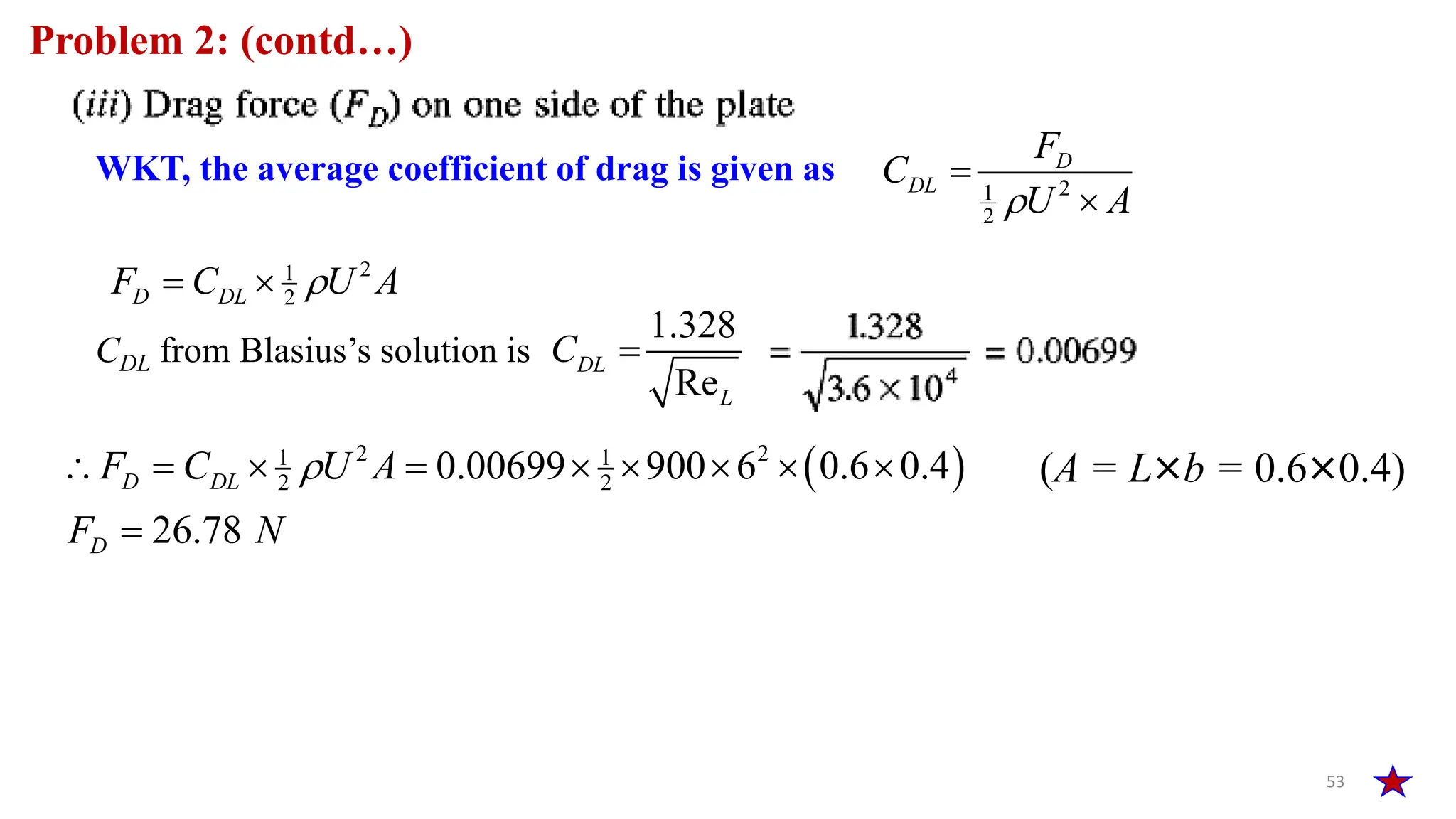 53
Problem 2: (contd…)
WKT, the average coefficient of drag is given as 2
1
2
D
DL
F
C
U A



2
1
2
D DL
F C U A

 
CDL from Blasius’s solution is
1.328
Re
DL
L
C 
 
2 2
1 1
2 2
0.00699 900 6 0.6 0.4
26.78
D DL
D
F C U A
F N

        

(A = L×b = 0.6×0.4)
 