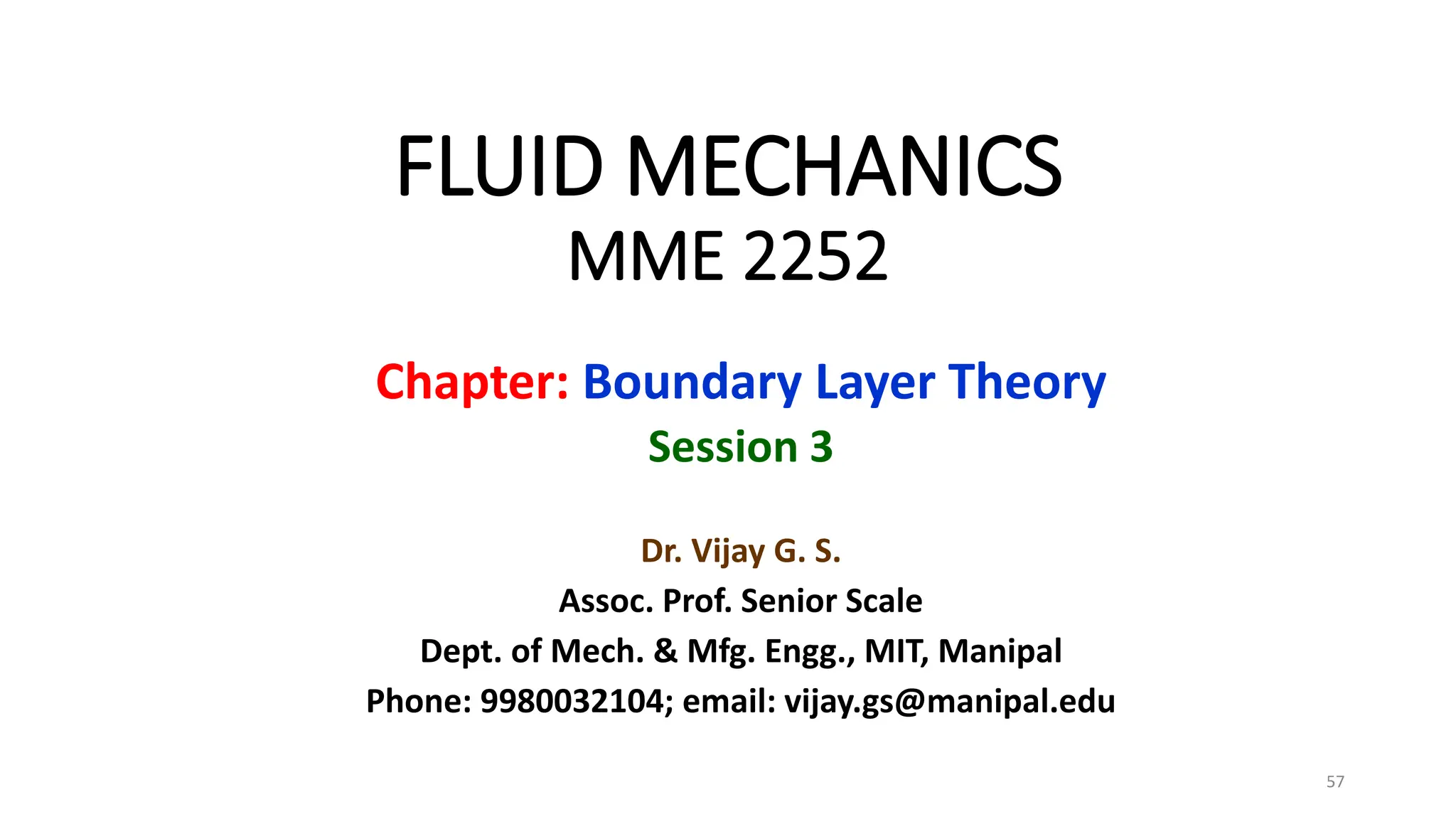 FLUID MECHANICS
MME 2252
Chapter: Boundary Layer Theory
Session 3
Dr. Vijay G. S.
Assoc. Prof. Senior Scale
Dept. of Mech. & Mfg. Engg., MIT, Manipal
Phone: 9980032104; email: vijay.gs@manipal.edu
57
 