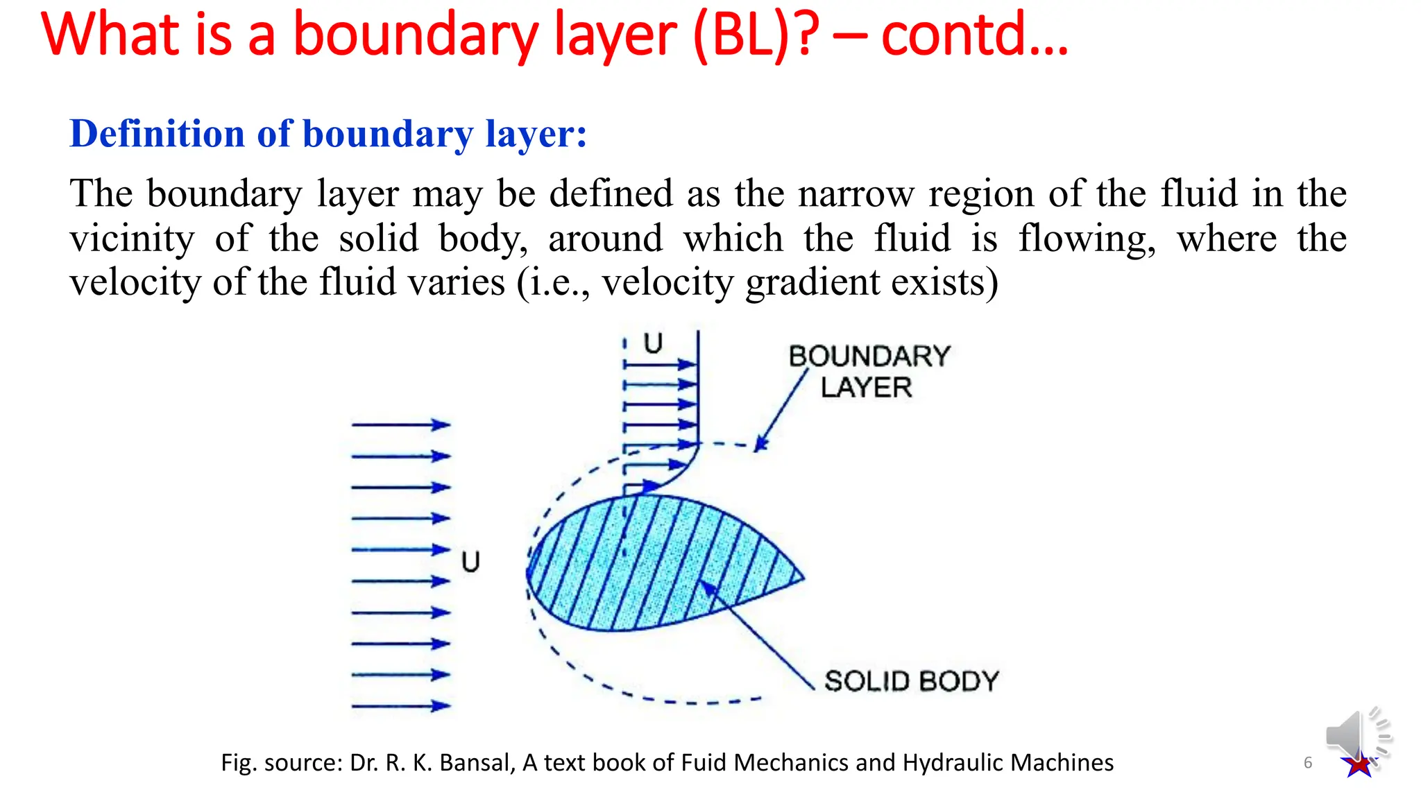 Definition of boundary layer:
The boundary layer may be defined as the narrow region of the fluid in the
vicinity of the solid body, around which the fluid is flowing, where the
velocity of the fluid varies (i.e., velocity gradient exists)
What is a boundary layer (BL)? – contd…
6
Fig. source: Dr. R. K. Bansal, A text book of Fuid Mechanics and Hydraulic Machines
 