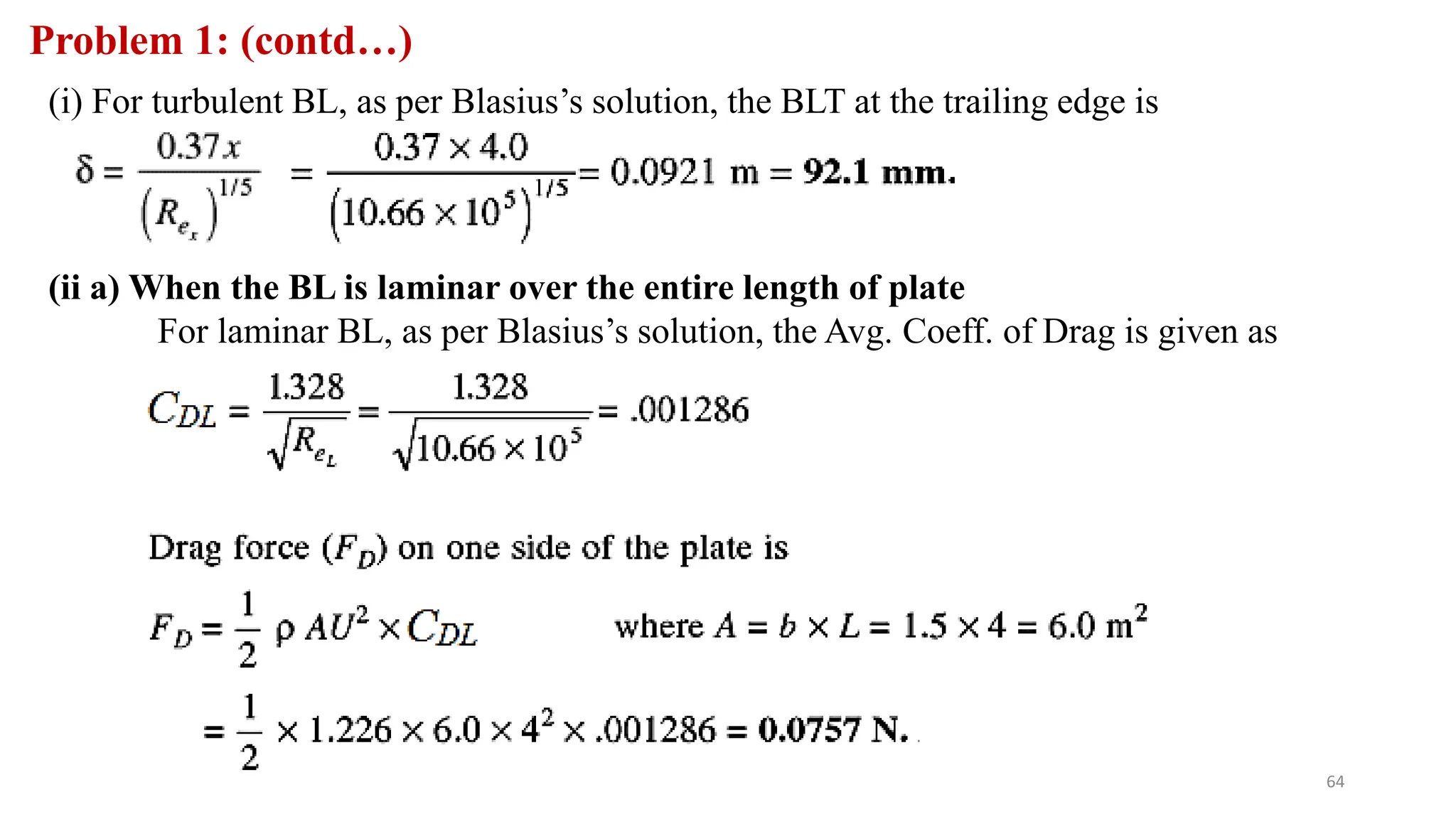 64
Problem 1: (contd…)
(i) For turbulent BL, as per Blasius’s solution, the BLT at the trailing edge is
(ii a) When the BL is laminar over the entire length of plate
For laminar BL, as per Blasius’s solution, the Avg. Coeff. of Drag is given as
 
