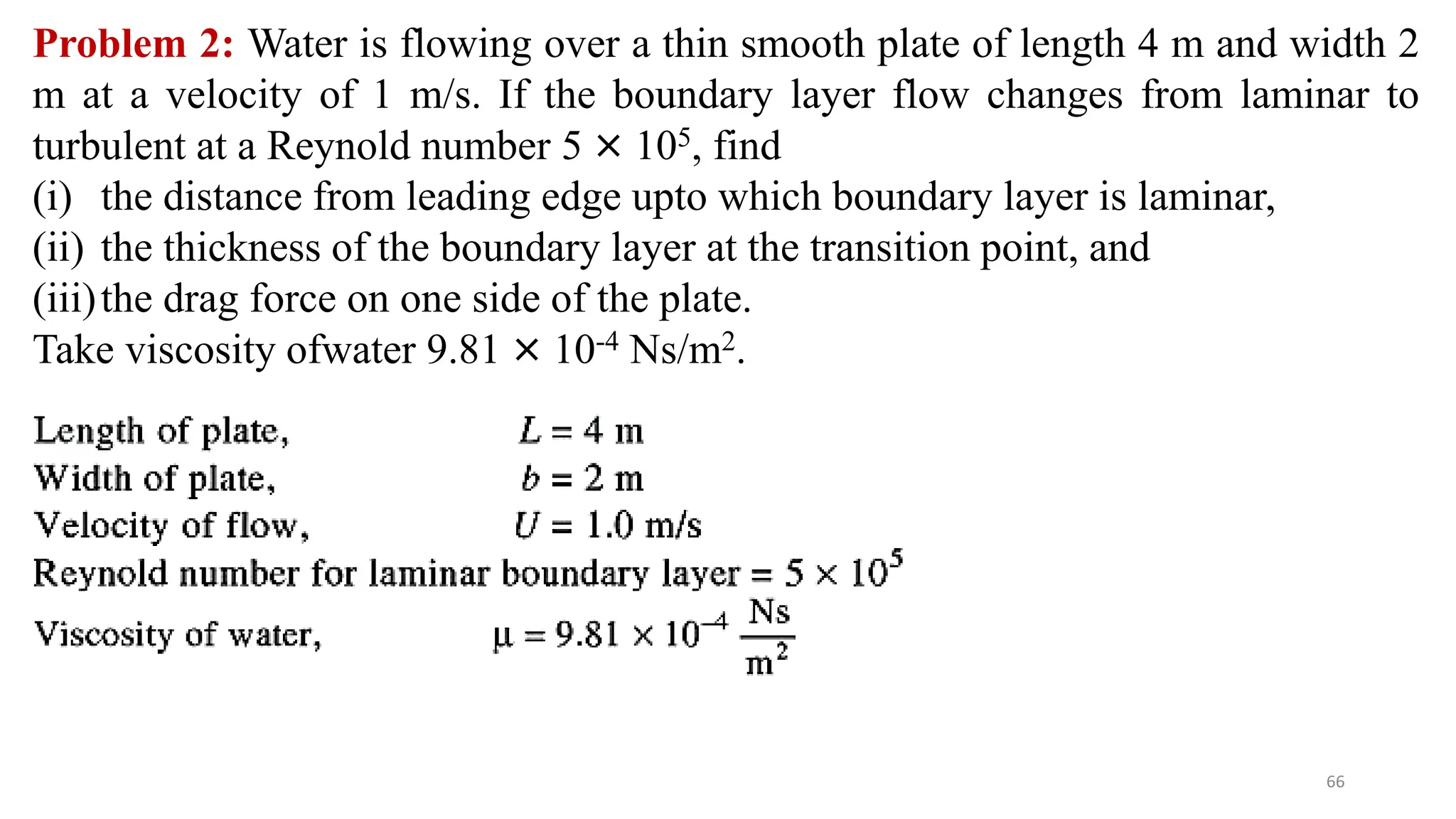 66
Problem 2: Water is flowing over a thin smooth plate of length 4 m and width 2
m at a velocity of 1 m/s. If the boundary layer flow changes from laminar to
turbulent at a Reynold number 5 × 105, find
(i) the distance from leading edge upto which boundary layer is laminar,
(ii) the thickness of the boundary layer at the transition point, and
(iii)the drag force on one side of the plate.
Take viscosity ofwater 9.81 × 10-4 Ns/m2.
 