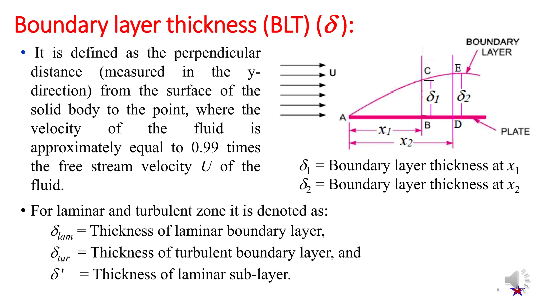 • It is defined as the perpendicular
distance (measured in the y-
direction) from the surface of the
solid body to the point, where the
velocity of the fluid is
approximately equal to 0.99 times
the free stream velocity U of the
fluid.
8
Boundary layer thickness (BLT) ( ):
• For laminar and turbulent zone it is denoted as:
lam = Thickness of laminar boundary layer,
tur = Thickness of turbulent boundary layer, and
 ' = Thickness of laminar sub-layer.
1 = Boundary layer thickness at x1
2 = Boundary layer thickness at x2
 