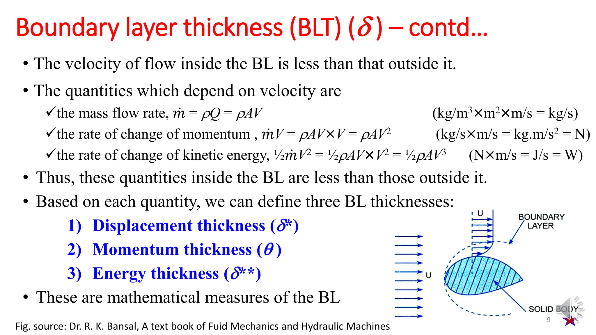 • The velocity of flow inside the BL is less than that outside it.
• The quantities which depend on velocity are
the mass flow rate, ሶ
𝑚 = Q = AV (kg/m3×m2×m/s = kg/s)
the rate of change of momentum , ሶ
𝑚V = AV×V = AV2 (kg/s×m/s = kg.m/s2 = N)
the rate of change of kinetic energy, ½ ሶ
𝑚V2 = ½AV×V2 = ½AV3 (N×m/s = J/s = W)
• Thus, these quantities inside the BL are less than those outside it.
• Based on each quantity, we can define three BL thicknesses:
1) Displacement thickness (*)
2) Momentum thickness ( )
3) Energy thickness (**)
• These are mathematical measures of the BL
Boundary layer thickness (BLT) ( ) – contd…
9
Fig. source: Dr. R. K. Bansal, A text book of Fuid Mechanics and Hydraulic Machines
 