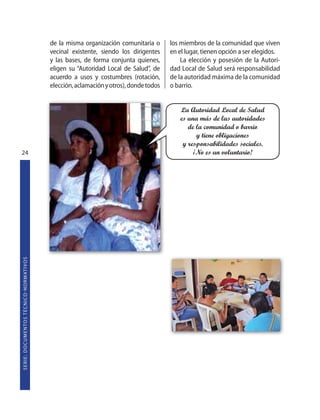 de la misma organización comunitaria o       los miembros de la comunidad que viven
                                                                   vecinal existente, siendo los dirigentes     en el lugar, tienen opción a ser elegidos.
                                                                   y las bases, de forma conjunta quienes,          La elección y posesión de la Autori-
                                                                   eligen su “Autoridad Local de Salud”, de     dad Local de Salud será responsabilidad
                                                                   acuerdo a usos y costumbres (rotación,       de la autoridad máxima de la comunidad
                                                                   elección, aclamación y otros), donde todos   o barrio.


                                                                                                                   La Autoridad Local de Salud
                                                                                                                   es una más de las autoridades
                                                                                                                      de la comunidad o barrio
                                                                                                                         y tiene obligaciones
                                                                                                                    y responsabilidades sociales.
24                                                                                                                      ¡No es un voluntario!
S E R I E : D O C U M E N TO S T É C N I CO  N O R M AT I V O S
 