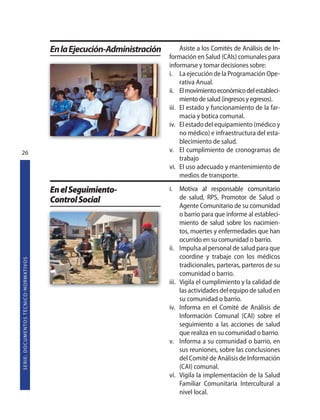 En la Ejecución-Administración        Asiste a los Comités de Análisis de In-
                                                                                                    formación en Salud (CAIs) comunales para
                                                                                                    informarse y tomar decisiones sobre:
                                                                                                    i. La ejecución de la Programación Ope-
                                                                                                         rativa Anual.
                                                                                                    ii. El movimiento económico del estableci-
                                                                                                         miento de salud (ingresos y egresos).
                                                                                                    iii. El estado y funcionamiento de la far-
                                                                                                         macia y botica comunal.
                                                                                                    iv. El estado del equipamiento (médico y
                                                                                                         no médico) e infraestructura del esta-
                                                                                                         blecimiento de salud.
26                                                                                                  v. El cumplimiento de cronogramas de
                                                                                                         trabajo
                                                                                                    vi. El uso adecuado y mantenimiento de
                                                                                                         medios de transporte.

                                                                   En el Seguimiento-               i.     Motiva al responsable comunitario
                                                                   Control Social                          de salud, RPS, Promotor de Salud o
                                                                                                           Agente Comunitario de su comunidad
                                                                                                           o barrio para que informe al estableci-
                                                                                                           miento de salud sobre los nacimien-
                                                                                                           tos, muertes y enfermedades que han
                                                                                                           ocurrido en su comunidad o barrio.
                                                                                                    ii.    Impulsa al personal de salud para que
                                                                                                           coordine y trabaje con los médicos
S E R I E : D O C U M E N TO S T É C N I CO  N O R M AT I V O S




                                                                                                           tradicionales, parteras, parteros de su
                                                                                                           comunidad o barrio.
                                                                                                    iii.   Vigila el cumplimiento y la calidad de
                                                                                                           las actividades del equipo de salud en
                                                                                                           su comunidad o barrio.
                                                                                                    iv.    Informa en el Comité de Análisis de
                                                                                                           Información Comunal (CAI) sobre el
                                                                                                           seguimiento a las acciones de salud
                                                                                                           que realiza en su comunidad o barrio.
                                                                                                    v.     Informa a su comunidad o barrio, en
                                                                                                           sus reuniones, sobre las conclusiones
                                                                                                           del Comité de Análisis de Información
                                                                                                           (CAI) comunal.
                                                                                                    vi.    Vigila la implementación de la Salud
                                                                                                           Familiar Comunitaria Intercultural a
                                                                                                           nivel local.
 