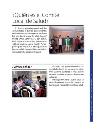 ¿Quién es el Comité
Local de Salud?
    Es la representación orgánica de las
comunidades o barrios pertenecientes
territorialmente a un área o sector de sa-
lud ante la estructura de salud (Centro/
Puesto SAFCI, Centro SAFCI con camas,
etc.), organizada en un directorio respon-
sable de implementar la Gestión Partici-
pativa para impulsar la participación de                                                   27
la comunidad o barrio en la toma de deci-
siones sobre las acciones de salud.




¿Cómo se elige?                                  En base a usos y costumbres de la co-
                                             munidad o barrio, en sus espacios colec-
                                             tivos (cabildo, asamblea y otros) donde




                                                                                           D O C U M E N TO D I D Á C T I CO T É C N I CO E S T R AT É G I CO S A F C I
                                             también se define el tiempo de duración
                                             del cargo.
                                                 El trabajo del Comité Local de Salud se
                                             desarrolla generalmente en la comunidad o
                                             barrio donde hay establecimiento de salud.
 