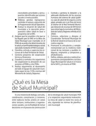 necesidades-prioridades y presu-         i. Controla y gestiona la dotación y la
          puestos identificados por actores           adecuada distribución de los recursos
          sociales e institucionales.                 humanos del sistema de salud (públi-
          Elaborar, aprobar, reprogramar,             co, cajas de salud de los seguros a corto
          controlar el avance y ejecución de          plazo, privado con o sin fines de lucro)
          la Programación Anual Operativa.            al interior de la Red Territorial Munici-
          Evaluar la situación de salud del           pal, dotación de recursos de IDH tienen
          municipio y la ejecución presu-             que entrar bajo la normativa del Minis-
          puestaria sobre salud en base a             terio de Salud y Deportes referida al D.S
          programas de la EMS.                        29565
d.   Asegura que los acuerdos a los que se         j. Convoca, selecciona y designa al
     ha llegado para la EMS en la Mesa de             Coordinador Territorial Municipal de
     Salud Municipal sean insertados en el            la Red de Salud en el marco de la nor-
     PDM, de acuerdo a las determinantes de           mativa vigente.
     la salud y el perfil epidemiológico social,   k. Promueve la articulación y comple-          35
     ejecutado mediante el POA municipal.             mentariedad con la medicina tradi-
e.   Coordina, articula, y supervisa los re-          cional de las naciones y pueblos in-
     cursos de la Red Territorial de Salud.           dígenas, originarios y campesinos y
f.   Gestiona proyectos de cooperación                afrobolivianos.
     técnica y financiera.                         l. Define, elabora, ejecuta y realiza el se-
g.   Coordina y controla a los organismos             guimiento correspondiente a la Estra-
     de cooperación la alineación de sus              tegia Municipal de Salud en el marco
     acciones al PDMs y a los POAs.                   de la SAFCI, y la inserta al PDM.
h.   Realiza seguimiento al desempeño
     de todo el equipo de salud del muni-




                                                                                                  D O C U M E N TO D I D Á C T I CO T É C N I CO E S T R AT É G I CO S A F C I
     cipio según la Ley 1178 y normas del
     Ministerio de Salud y Deportes.



¿Qué es la Mesa
de Salud Municipal?
    Es una instancia de dialogo, consulta,         de la estrategia de salud municipal, POA
coordinación, concertación, y consenso,            y su respectivo seguimiento evaluación.
entre todos/as los/las actores en salud,           La mesa de salud se reúne tres veces al
otros sectores, instituciones y organiza-          año, siguiendo las normas de planifica-
ciones sociales, con la finalidad de tomar         ción municipal
decisiones en el proceso de construcción
 