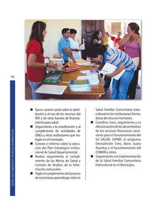 40




                                                                   Ejerce control social sobre la distri-   Salud Familiar Comunitaria Inter-
                                                                   bución y el uso de los recursos del      cultural en las instituciones forma-
                                                                   IDH y de otras fuentes de financia-      doras de recursos humanos.
                                                                   miento para salud.                       Coordina, hace, seguimiento y su
                                                                   Seguimiento a la coordinación y al       efectivización de los desembolsos
S E R I E : D O C U M E N TO S T É C N I CO  N O R M AT I V O S




                                                                   cumplimiento de actividades de           de los recursos financieros nece-
                                                                   ONGs y otras instituciones que tra-      sarios para el funcionamiento del
                                                                   bajan en el municipio.                   SU SALUD, SSPAM, el programa
                                                                   Conoce e informa sobre la ejecu-         Desnutrición Cero, Bono Juana
                                                                   ción del Plan Estratégico Institu-       Azurduy y el funcionamiento del
                                                                   cional de Salud Departamental.           COMAN y otros.
                                                                   Realiza seguimiento al cumpli-           Seguimiento a la implementación
                                                                   miento de las Mesas de Salud y           de la Salud Familiar Comunitaria
                                                                   Comités de Análisis de la Infor-         Intercultural en el Municipio.
                                                                   mación comunales.
                                                                   Vigila el cumplimiento del proceso
                                                                   de enseñanza aprendizaje sobre la
 