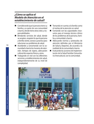 ¿Cómo se aplica el
                                                                   Modelo de Atención en el
                                                                   establecimiento de salud?
                                                                     Considerando que la persona tiene su       Tomando en cuenta a la familia como
                                                                     familia y es parte de una comunidad        el núcleo de la atención en salud.
                                                                     o barrio, donde tiene otros roles y res-   Contando con las capacidades nece-
                                                                     ponsabilidades.                            sarias para el manejo técnico clínico
                                                                     Brindando servicios de salud, donde        de los problemas de la persona, fami-
                                                                     se acepten, respeten lo que la persona     lia y comunidad o barrio.
                                                                     y familia siente, conoce y practica para   Adecuando normas y protocolos de
                                                                     solucionar sus problemas de salud.         atención definidas por el Ministerio
56                                                                   Acordando y concertando con la co-         de Salud y Deportes, de acuerdo a la
                                                                     munidad o barrio los horarios de aten-     realidad de la comunidad o barrio.
                                                                     ción, tiempos de espera, adecuación        Evaluando las acciones de implemen-
                                                                     cultural de espacios físicos y otros.      tación de la Salud Familiar Comunita-
                                                                     Trabajando en red con los diferentes       ria Intercultural, con la comunidad.
                                                                     servicios y establecimientos de salud,
                                                                     independientemente de su nivel de
                                                                     complejidad.
S E R I E : D O C U M E N TO S T É C N I CO  N O R M AT I V O S
 