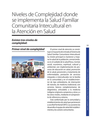 Niveles de Complejidad donde
se implementa la Salud Familiar
Comunitaria Intercultural en
la Atención en Salud
Existen tres niveles de
complejidad:
                                                                              59

Primer nivel de complejidad        El primer nivel de atención se consti-
                              tuye en la puerta de entrada al Sistema de
                              Salud Familiar Comunitaria Intercultural.
                              Su misión principal es mantener y mejo-
                              rar la salud de la población, enmarcándo-
                              se en el cuidado de la salud física, mental,
                              social, económico, espiritual, cultural y
                              ambiental, con implementación de pro-




                                                                              D O C U M E N TO D I D Á C T I CO T É C N I CO E S T R AT É G I CO S A F C I
                              cesos de educación en salud, promoción
                              de la salud, prevención y tratamiento de
                              enfermedades, prestación de servicios
                              integrales e interculturales (en la familia
                              en la comunidad y en el establecimien-
                              to) de tipo ambulatorio, de internación
                              de tránsito, de medicina tradicional, con
                              servicios básicos complementarios de
                              diagnóstico, articulados a la medicina
                              indígena originaria campesina y otras y a
                              los otros niveles, mediante el componen-
                              te de referencia y retorno.
                                   Está conformado por la comunidad y
                              establecimientos de salud que pertenecen
                              a una Red Territorial SAFCI; sus acciones las
                              desarrolla el equipo de salud del estableci-
                              miento y los actores comunitarios.
 