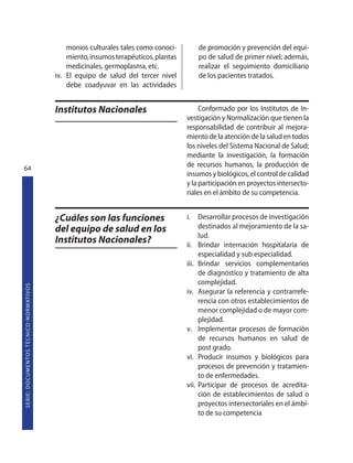 monios culturales tales como conoci-        de promoción y prevención del equi-
                                                                       miento, insumos terapéuticos, plantas       po de salud de primer nivel; además,
                                                                       medicinales, germoplasma, etc.              realizar el seguimiento domiciliario
                                                                   iv. El equipo de salud del tercer nivel         de los pacientes tratados.
                                                                       debe coadyuvar en las actividades


                                                                   Institutos Nacionales                            Conformado por los Institutos de In-
                                                                                                               vestigación y Normalización que tienen la
                                                                                                               responsabilidad de contribuir al mejora-
                                                                                                               miento de la atención de la salud en todos
                                                                                                               los niveles del Sistema Nacional de Salud;
                                                                                                               mediante la investigación, la formación
64
                                                                                                               de recursos humanos, la producción de
                                                                                                               insumos y biológicos, el control de calidad
                                                                                                               y la participación en proyectos intersecto-
                                                                                                               riales en el ámbito de su competencia.


                                                                   ¿Cuáles son las funciones                   i. Desarrollar procesos de investigación
                                                                   del equipo de salud en los                       destinados al mejoramiento de la sa-
                                                                                                                    lud.
                                                                   Institutos Nacionales?                      ii. Brindar internación hospitalaria de
                                                                                                                    especialidad y sub especialidad.
                                                                                                               iii. Brindar servicios complementarios
                                                                                                                    de diagnóstico y tratamiento de alta
                                                                                                                    complejidad.
S E R I E : D O C U M E N TO S T É C N I CO  N O R M AT I V O S




                                                                                                               iv. Asegurar la referencia y contrarrefe-
                                                                                                                    rencia con otros establecimientos de
                                                                                                                    menor complejidad o de mayor com-
                                                                                                                    plejidad.
                                                                                                               v. Implementar procesos de formación
                                                                                                                    de recursos humanos en salud de
                                                                                                                    post grado.
                                                                                                               vi. Producir insumos y biológicos para
                                                                                                                    procesos de prevención y tratamien-
                                                                                                                    to de enfermedades.
                                                                                                               vii. Participar de procesos de acredita-
                                                                                                                    ción de establecimientos de salud o
                                                                                                                    proyectos intersectoriales en el ámbi-
                                                                                                                    to de su competencia
 