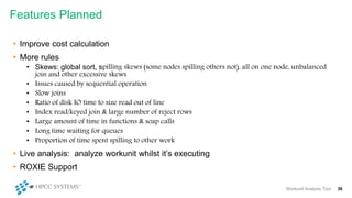 • Improve cost calculation
• More rules
• Skews: global sort, spilling skews (some nodes spilling others not), all on one node, unbalanced
join and other excessive skews
• Issues caused by sequential operation
• Slow joins
• Ratio of disk IO time to size read out of line
• Index read/keyed join & large number of reject rows
• Large amount of time in functions & soap calls
• Long time waiting for queues
• Proportion of time spent spilling to other work
• Live analysis: analyze workunit whilst it’s executing
• ROXIE Support
Features Planned
Workunit Analysis Tool 36
 