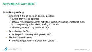 Why analyze workunits?
Examine graph to
• Determine if the job is as efficient as possible
• Graph may not be optimal
• Issues: redundant/duplicate activities, inefficient sorting, inefficient joins,
too many sub-graphs, skew relating issues etc
• Human guidance may be necessary
• Reveal errors in ECL
• Is the platform doing what you expect?
• Platform related issues
• Why is my job running slower than before?
Workunit Analysis Tool 4
 