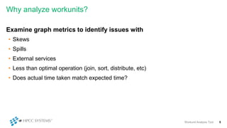 Why analyze workunits?
Examine graph metrics to identify issues with
• Skews
• Spills
• External services
• Less than optimal operation (join, sort, distribute, etc)
• Does actual time taken match expected time?
Workunit Analysis Tool 5
 