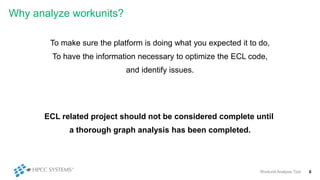 Why analyze workunits?
To make sure the platform is doing what you expected it to do,
To have the information necessary to optimize the ECL code,
and identify issues.
Workunit Analysis Tool 6
ECL related project should not be considered complete until
a thorough graph analysis has been completed.
 