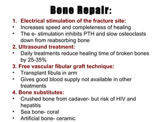 Bone Repair : Electrical stimulation of the fracture site: Increases speed and completeness of healing The e- stimulation inhibits PTH and slow osteoclasts down from reabsorbing bone 2. Ultrasound treatment: Daily treatments reduce healing time of broken bones by 25-35% 3. Free vascular fibular graft technique: Transplant fibula in arm Gives good blood supply not available in other treatments 4. Bone substitutes: Crushed bone from cadaver- but risk of HIV and  hepatitis Sea bone- coral Artificial bone- ceramic 