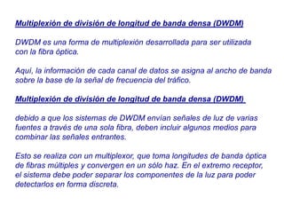 Multiplexión de división de longitud de banda densa (DWDM)
DWDM es una forma de multiplexión desarrollada para ser utilizada
con la fibra óptica.
Aquí, la información de cada canal de datos se asigna al ancho de banda
sobre la base de la señal de frecuencia del tráfico.
Multiplexión de división de longitud de banda densa (DWDM)
debido a que los sistemas de DWDM envían señales de luz de varias
fuentes a través de una sola fibra, deben incluir algunos medios para
combinar las señales entrantes.
Esto se realiza con un multiplexor, que toma longitudes de banda óptica
de fibras múltiples y convergen en un sólo haz. En el extremo receptor,
el sistema debe poder separar los componentes de la luz para poder
detectarlos en forma discreta.
 