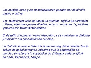 Los multiplexores y los demultiplexores pueden ser de diseño
pasivo o activo.
Los diseños pasivos se basan en prismas, rejillas de difracción
o filtros, mientras que los diseños activos combinan dispositivos
pasivos con filtros sintonizables.
El desafío principal en estos dispositivos es minimizar la diafonía
y maximizar la separación de canales.
La diafonía es una interferencia electromagnética creada desde
cables de señal cercanos, mientras que la separación de
canales se refiere a la capacidad de distinguir cada longitud
de onda, frecuencia, tiempo.
 