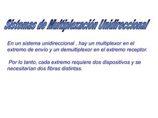 En un sistema unidireccional , hay un multiplexor en el
extremo de envío y un demultiplexor en el extremo receptor.
Por lo tanto, cada extremo requiere dos dispositivos y se
necesitarían dos fibras distintas.
 