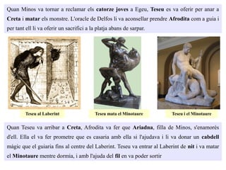 Quan Minos va tornar a reclamar els catorze joves a Egeu, Teseu es va oferir per anar a
Creta i matar els monstre. L'oracle de Delfos li va aconsellar prendre Afrodita com a guia i
per tant ell li va oferir un sacrifici a la platja abans de sarpar.
Quan Teseu va arribar a Creta, Afrodita va fer que Ariadna, filla de Minos, s'enamorés
d'ell. Ella el va fer prometre que es casaria amb ella si l'ajudava i li va donar un cabdell
màgic que el guiaria fins al centre del Laberint. Teseu va entrar al Laberint de nit i va matar
el Minotaure mentre dormia, i amb l'ajuda del fil en va poder sortir
Teseu al Laberint Teseu mata el Minotaure Teseu i el Minotaure
 