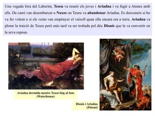 Una vegada fora del Laberint, Teseu va reunir els joves i Ariadna i va fugir a Atenes amb
ells. De camí van desembarcar a Naxos on Teseu va abandonar Ariadna. Es desconeix si ho
va fer volent o si els vents van empènyer el vaixell quan ella encara era a terra. Ariadna va
plorar la traició de Teseu però més tard va ser trobada pel déu Dionís que la va convertir en
la seva esposa.
Ariadna dormida mentre Teseu fuig al fons
(Waterhouse)
Dionís i Ariadna
(Pittoni)
 