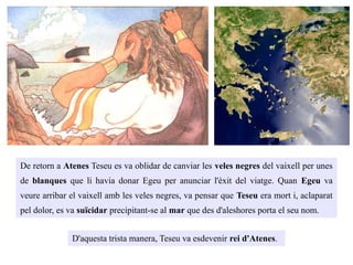 De retorn a Atenes Teseu es va oblidar de canviar les veles negres del vaixell per unes
de blanques que li havia donar Egeu per anunciar l'èxit del viatge. Quan Egeu va
veure arribar el vaixell amb les veles negres, va pensar que Teseu era mort i, aclaparat
pel dolor, es va suïcidar precipitant-se al mar que des d'aleshores porta el seu nom.
D'aquesta trista manera, Teseu va esdevenir rei d'Atenes.
 