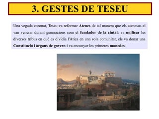 Una vegada coronat, Teseu va reformar Atenes de tal manera que els atenesos el
van venerar durant generacions com el fundador de la ciutat: va unificar les
diverses tribus en què es dividia l'Àtica en una sola comunitat, els va donar una
Constitució i òrgans de govern i va encunyar les primeres monedes.
3. GESTES DE TESEU
 
