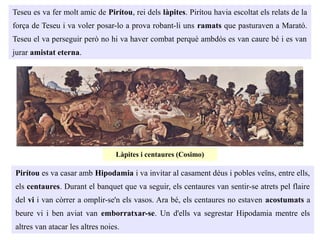 Teseu es va fer molt amic de Pirítou, rei dels làpites. Pirítou havia escoltat els relats de la
força de Teseu i va voler posar-lo a prova robant-li uns ramats que pasturaven a Marató.
Teseu el va perseguir però no hi va haver combat perquè ambdós es van caure bé i es van
jurar amistat eterna.
Pirítou es va casar amb Hipodamia i va invitar al casament déus i pobles veïns, entre ells,
els centaures. Durant el banquet que va seguir, els centaures van sentir-se atrets pel flaire
del vi i van còrrer a omplir-se'n els vasos. Ara bé, els centaures no estaven acostumats a
beure vi i ben aviat van emborratxar-se. Un d'ells va segrestar Hipodamia mentre els
altres van atacar les altres noies.
Làpites i centaures (Cosimo)
 