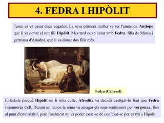 Teseu es va casar dues vegades. La seva primera muller va ser l'amazona Antíope
que li va donar el seu fill Hipòlit. Més tard es va casar amb Fedra, filla de Minos i
germana d'Ariadna, que li va donar dos fills més.
4. FEDRA I HIPÒLIT
Enfadada perquè Hipòlit no li retia culte, Afrodita va decidir castigar-lo fent que Fedra
s'enamorés d'ell. Durant un temps la reina va amagar els seus sentiments per vergonya, fins
al punt d'emmalaltir, però finalment no va poder estar-se de confesar-se per carta a Hipòlit.
Fedra (Cabanel)
 