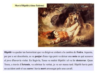Hipòlit va quedar tan horroritzat que va dirigir-se cridant a la cambra de Fedra. Aquesta,
per por a ser descoberta, es va penjar d'una viga però va deixar una nota en què acusava
el jove d'haver-la violat. En llegir-la, Teseu va maleir Hipòlit i el va fer desterrar. Quan
Teseu, a través d'Àrtemis, va esbrinar la veritat, ja va ser massa tard. Hipòlit havia patit
un accident amb el seu carro i havia mort arrossegat pels seus cavall.
Mort d'Hipòlit (Alma-Tadema)
 