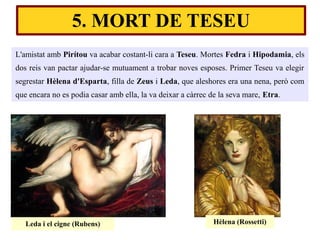 L'amistat amb Pirítou va acabar costant-li cara a Teseu. Mortes Fedra i Hipodamia, els
dos reis van pactar ajudar-se mutuament a trobar noves esposes. Primer Teseu va elegir
segrestar Hèlena d'Esparta, filla de Zeus i Leda, que aleshores era una nena, però com
que encara no es podia casar amb ella, la va deixar a càrrec de la seva mare, Etra.
Leda i el cigne (Rubens) Hèlena (Rossetti)
5. MORT DE TESEU
 