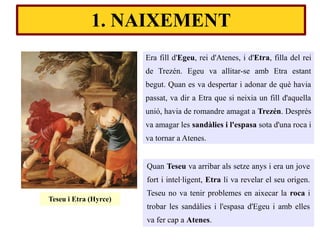 1. NAIXEMENT
Era fill d'Egeu, rei d'Atenes, i d'Etra, filla del rei
de Trezén. Egeu va allitar-se amb Etra estant
begut. Quan es va despertar i adonar de què havia
passat, va dir a Etra que si neixia un fill d'aquella
unió, havia de romandre amagat a Trezén. Després
va amagar les sandàlies i l'espasa sota d'una roca i
va tornar a Atenes.
Quan Teseu va arribar als setze anys i era un jove
fort i intel·ligent, Etra li va revelar el seu origen.
Teseu no va tenir problemes en aixecar la roca i
trobar les sandàlies i l'espasa d'Egeu i amb elles
va fer cap a Atenes.
Teseu i Etra (Hyrce)
 