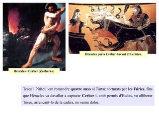 Teseu i Pirítou van romandre quatre anys al Tàrtar, torturats per les Fúries, fins
que Hèracles va davallar a capturar Cerber i, amb permís d'Hades, va alliberar
Teseu, arrencant-lo de la cadira, no sense dolor.
Hèrcules i Cerber (Zurbarán)
Hèracles porta Cerber davant d'Euristeu.
 