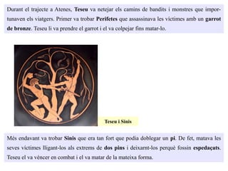 Durant el trajecte a Atenes, Teseu va netejar els camins de bandits i monstres que impor-
tunaven els viatgers. Primer va trobar Perifetes que assassinava les víctimes amb un garrot
de bronze. Teseu li va prendre el garrot i el va colpejar fins matar-lo.
Més endavant va trobar Sinis que era tan fort que podia doblegar un pi. De fet, matava les
seves víctimes lligant-los als extrems de dos pins i deixarnt-los perquè fossin espedaçats.
Teseu el va véncer en combat i el va matar de la mateixa forma.
Teseu i Sinis
 