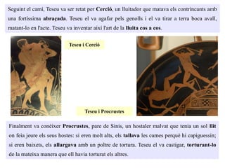 Seguint el camí, Teseu va ser retat per Cerció, un lluitador que matava els contrincants amb
una fortíssima abraçada. Teseu el va agafar pels genolls i el va tirar a terra boca avall,
matant-lo en l'acte. Teseu va inventar així l'art de la lluita cos a cos.
Finalment va conéixer Procrustes, pare de Sinis, un hostaler malvat que tenia un sol llit
on feia jeure els seus hostes: si eren molt alts, els tallava les cames perquè hi capiguessin;
si eren baixets, els allargava amb un poltre de tortura. Teseu el va castigar, torturant-lo
de la mateixa manera que ell havia torturat els altres.
Teseu i Cerció
Teseu i Procrustes
 