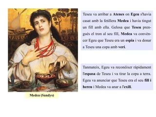 Teseu va arribar a Atenes on Egeu s'havia
casat amb la fetillera Medea i havia tingut
un fill amb ella. Gelosa que Teseu pren-
gués el tron al seu fill, Medea va convèn-
cer Egeu que Teseu era un espia i va donar
a Teseu una copa amb verí.
Tanmateix, Egeu va reconéixer ràpidament
l'espasa de Teseu i va tirar la copa a terra.
Egeu va anunciar que Teseu era el seu fill i
hereu i Medea va anar a l'exili.
Medea (Sandys)
 