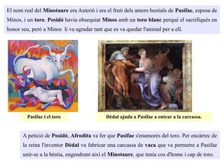 El nom real del Minotaure era Asterió i era el fruit dels amors bestials de Pasifae, esposa de
Minos, i un toro. Posidó havia obsequiat Minos amb un toro blanc perquè el sacrifiqués en
honor seu, però a Minos li va agradar tant que es va quedar l'animal per a ell.
Pasifae i el toro
A petició de Posidó, Afrodita va fer que Pasifae s'enamorés del toro. Per encàrrec de
la reina l'inventor Dèdal va fabricar una carcassa de vaca que va permetre a Pasifae
unir-se a la bèstia, engendrant així el Minotaure, que tenia cos d'home i cap de toro.
Dèdal ajuda a Pasifae a entrar a la carcassa.
 